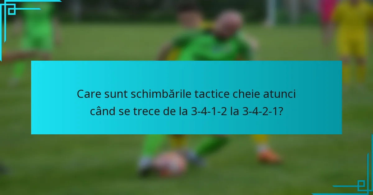Care sunt schimbările tactice cheie atunci când se trece de la 3-4-1-2 la 3-4-2-1?